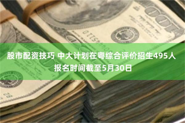 股市配资技巧 中大计划在粤综合评价招生495人 报名时间截至5月30日