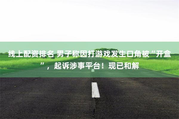 线上配资排名 男子称因打游戏发生口角被“开盒”，起诉涉事平台！现已和解