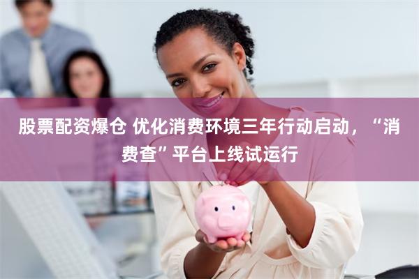 股票配资爆仓 优化消费环境三年行动启动，“消费查”平台上线试运行
