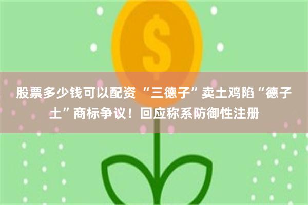 股票多少钱可以配资 “三德子”卖土鸡陷“德子土”商标争议！回应称系防御性注册