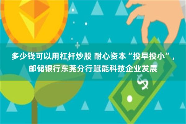 多少钱可以用杠杆炒股 耐心资本“投早投小”，邮储银行东莞分行赋能科技企业发展