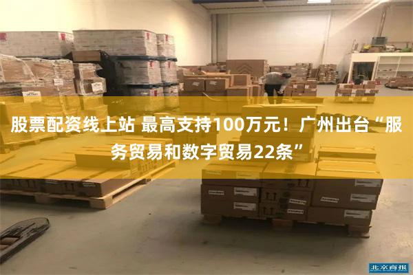 股票配资线上站 最高支持100万元！广州出台“服务贸易和数字贸易22条”