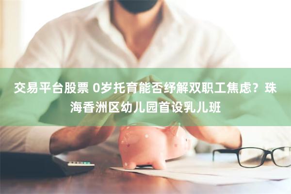 交易平台股票 0岁托育能否纾解双职工焦虑？珠海香洲区幼儿园首设乳儿班