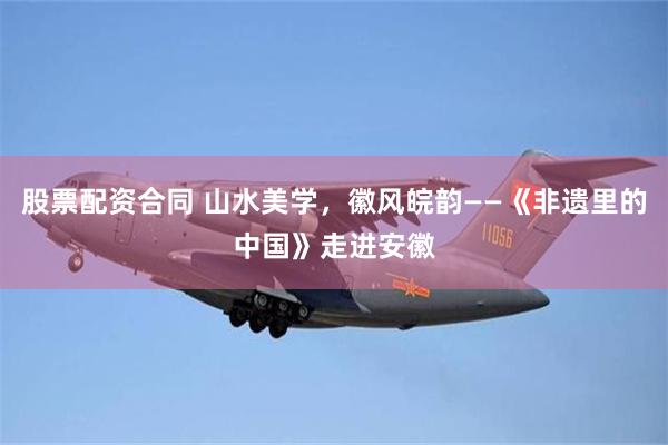 股票配资合同 山水美学，徽风皖韵——《非遗里的中国》走进安徽