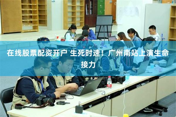 在线股票配资开户 生死时速！广州南站上演生命接力