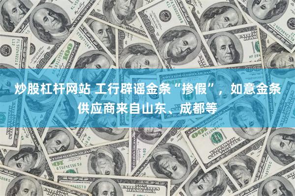 炒股杠杆网站 工行辟谣金条“掺假”，如意金条供应商来自山东、成都等
