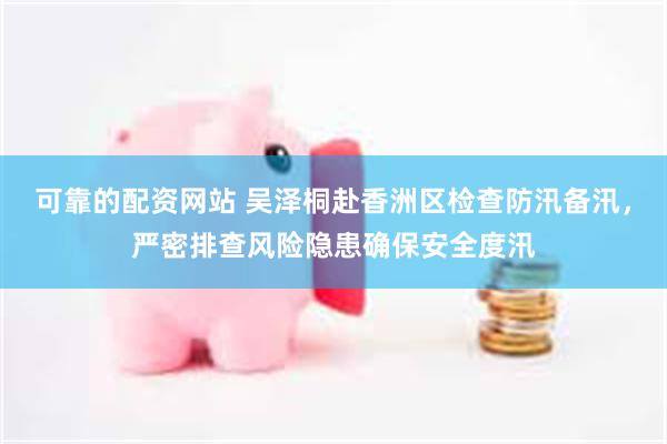 可靠的配资网站 吴泽桐赴香洲区检查防汛备汛，严密排查风险隐患确保安全度汛