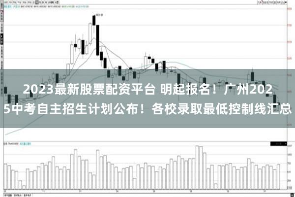 2023最新股票配资平台 明起报名！广州2025中考自主招生计划公布！各校录取最低控制线汇总