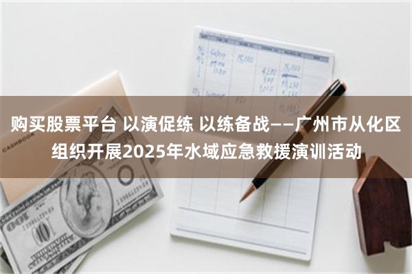 购买股票平台 以演促练 以练备战——广州市从化区组织开展2025年水域应急救援演训活动