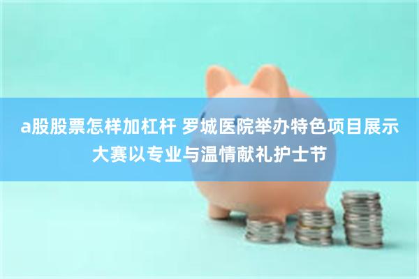 a股股票怎样加杠杆 罗城医院举办特色项目展示大赛以专业与温情献礼护士节