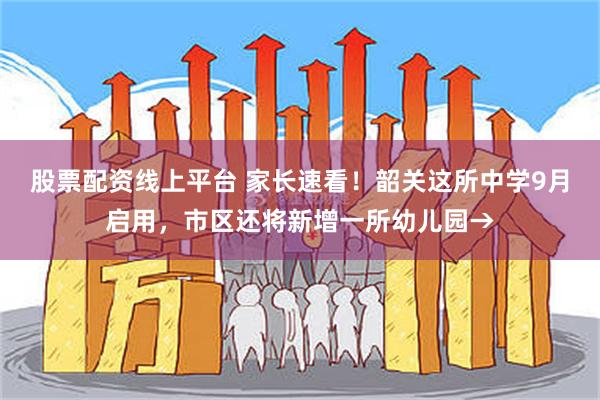 股票配资线上平台 家长速看！韶关这所中学9月启用，市区还将新增一所幼儿园→