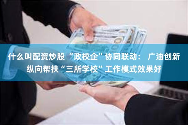 什么叫配资炒股 “政校企”协同联动： 广油创新纵向帮扶“三所学校”工作模式效果好