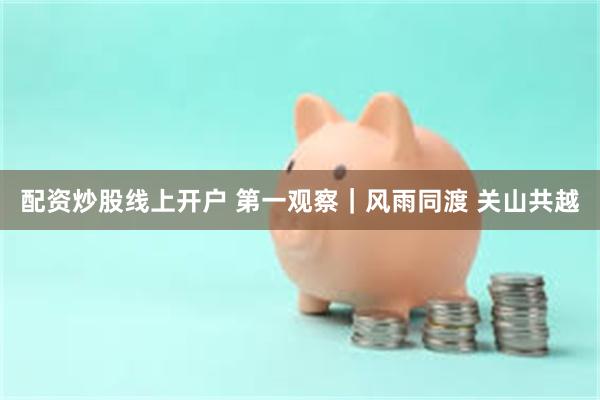 配资炒股线上开户 第一观察｜风雨同渡 关山共越