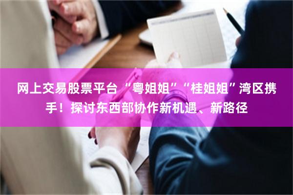 网上交易股票平台 “粤姐姐”“桂姐姐”湾区携手！探讨东西部协作新机遇、新路径