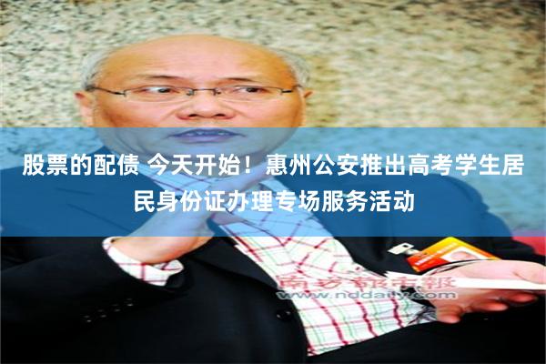 股票的配债 今天开始！惠州公安推出高考学生居民身份证办理专场服务活动