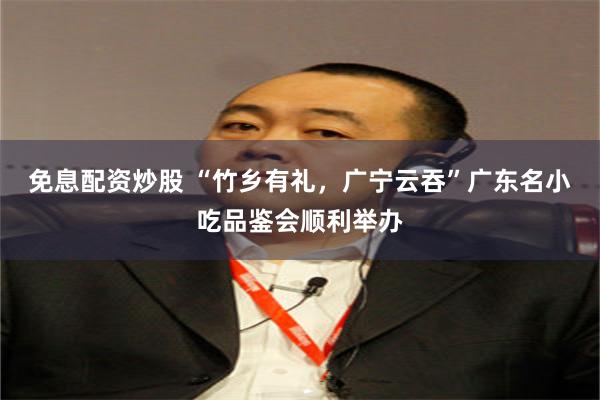 免息配资炒股 “竹乡有礼，广宁云吞”广东名小吃品鉴会顺利举办