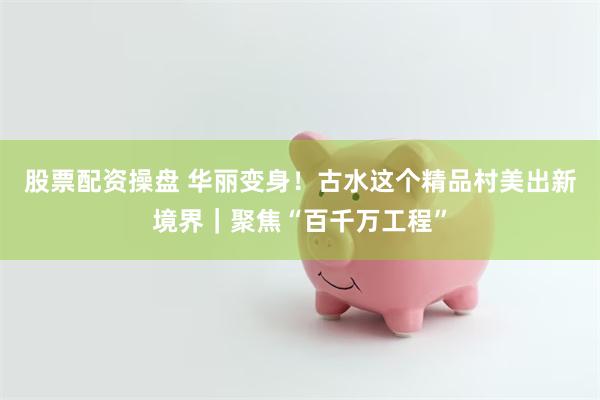 股票配资操盘 华丽变身！古水这个精品村美出新境界｜聚焦“百千万工程”