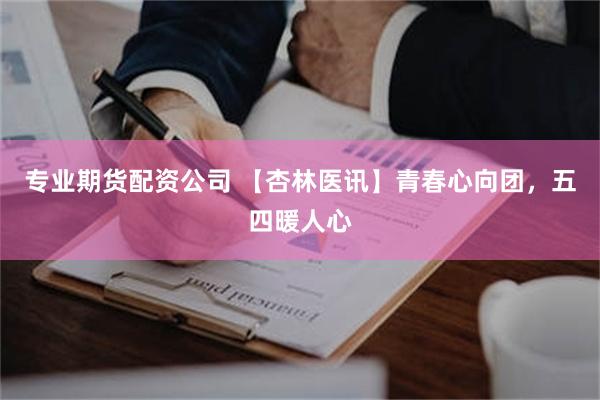 专业期货配资公司 【杏林医讯】青春心向团，五四暖人心