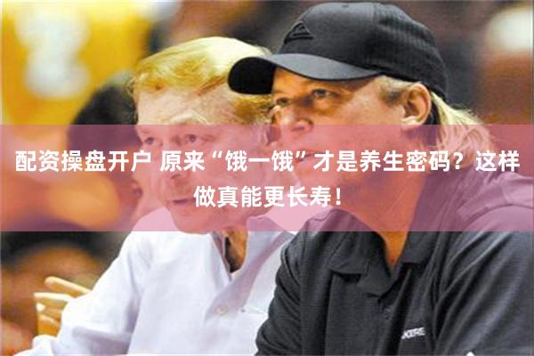 配资操盘开户 原来“饿一饿”才是养生密码？这样做真能更长寿！