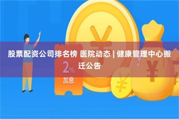 股票配资公司排名榜 医院动态 | 健康管理中心搬迁公告