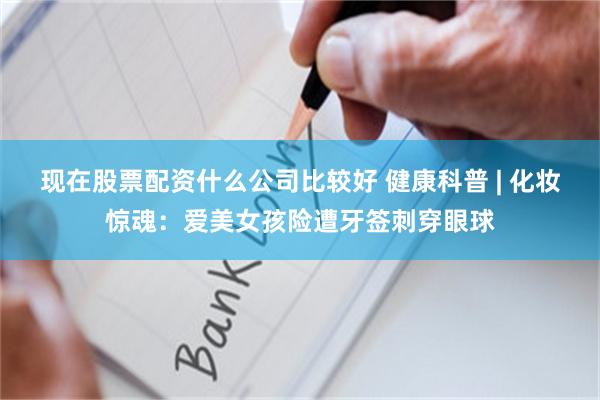 现在股票配资什么公司比较好 健康科普 | 化妆惊魂：爱美女孩险遭牙签刺穿眼球