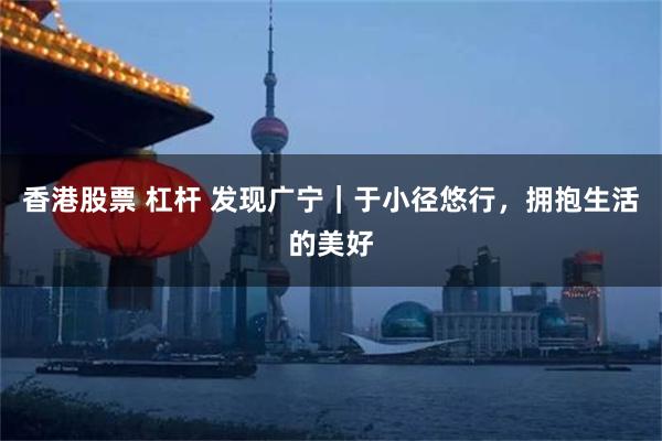 香港股票 杠杆 发现广宁｜于小径悠行，拥抱生活的美好