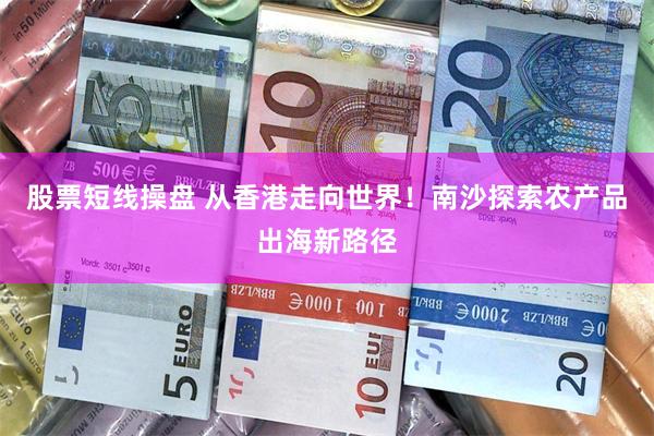 股票短线操盘 从香港走向世界！南沙探索农产品出海新路径