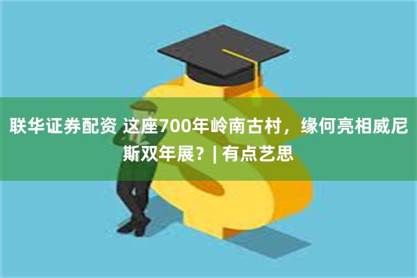 联华证券配资 这座700年岭南古村，缘何亮相威尼斯双年展？| 有点艺思