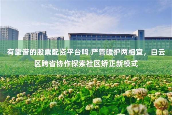 有靠谱的股票配资平台吗 严管暖护两相宜，白云区跨省协作探索社区矫正新模式