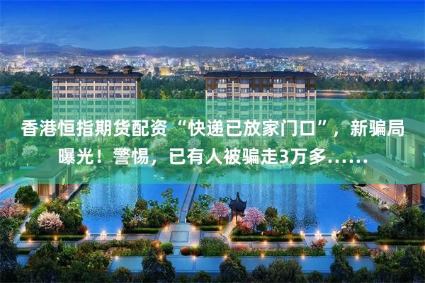 香港恒指期货配资 “快递已放家门口”，新骗局曝光！警惕，已有人被骗走3万多……