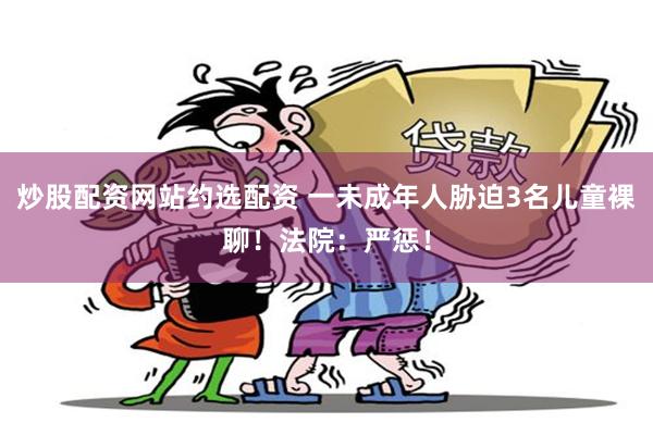 炒股配资网站约选配资 一未成年人胁迫3名儿童裸聊!法院:严惩!