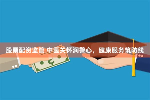 股票配资监管 中医关怀润警心，健康服务筑防线