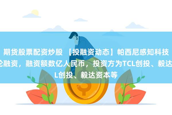 期货股票配资炒股 【投融资动态】帕西尼感知科技A+++轮融资，融资额数亿人民币，投资方为TCL创投、毅达资本等
