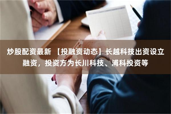 炒股配资最新 【投融资动态】长越科技出资设立融资，投资方为长川科技、浦科投资等