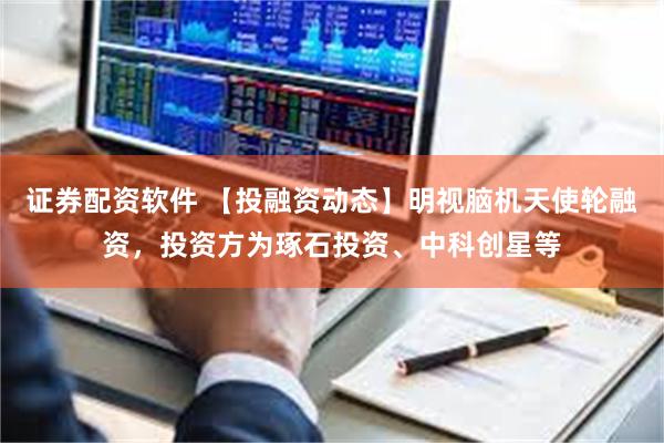 证券配资软件 【投融资动态】明视脑机天使轮融资，投资方为琢石投资、中科创星等