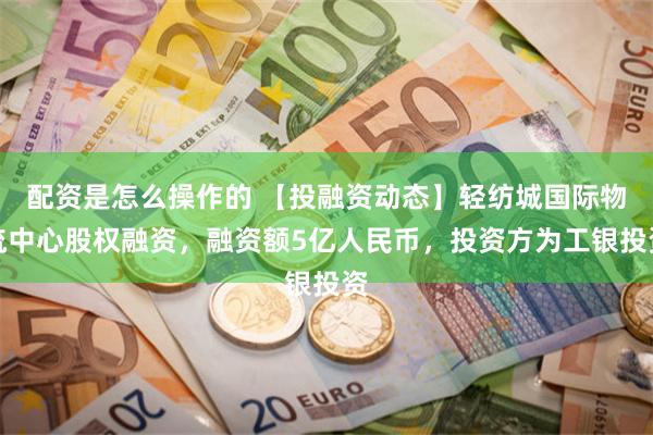 配资是怎么操作的 【投融资动态】轻纺城国际物流中心股权融资，融资额5亿人民币，投资方为工银投资