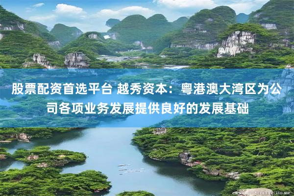 股票配资首选平台 越秀资本：粤港澳大湾区为公司各项业务发展提供良好的发展基础