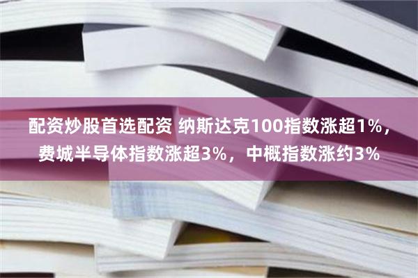 配资炒股首选配资 纳斯达克100指数涨超1%,费城半导体指数涨超3%,中概指数涨约3%