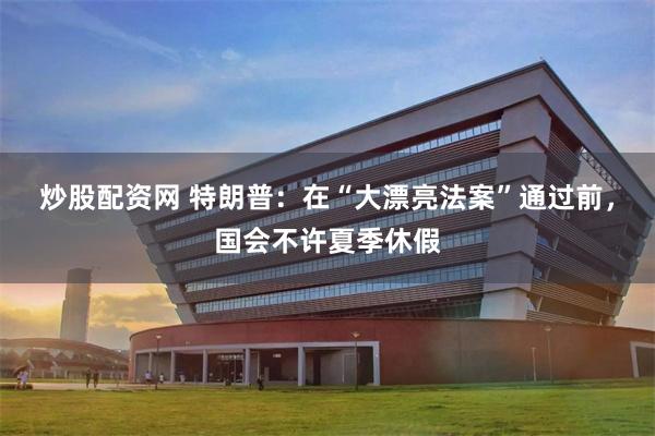 炒股配资网 特朗普：在“大漂亮法案”通过前，国会不许夏季休假