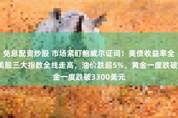免息配资炒股 市场紧盯鲍威尔证词！美债收益率全线下行，美股三大指数全线走高，油价跌超5%、黄金一度跌破3300美元