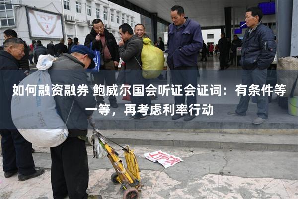 如何融资融券 鲍威尔国会听证会证词：有条件等一等，再考虑利率行动