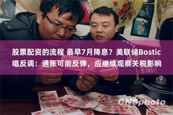 股票配资的流程 最早7月降息？美联储Bostic唱反调：通胀可能反弹，应继续观察关税影响
