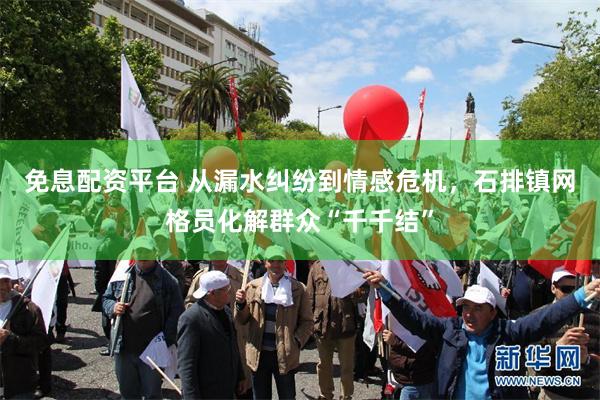免息配资平台 从漏水纠纷到情感危机，石排镇网格员化解群众“千千结”