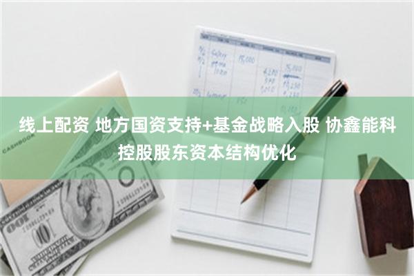 线上配资 地方国资支持+基金战略入股 协鑫能科控股股东资本结构优化