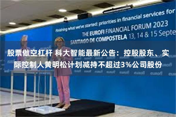 股票做空杠杆 科大智能最新公告：控股股东、实际控制人黄明松计划减持不超过3%公司股份