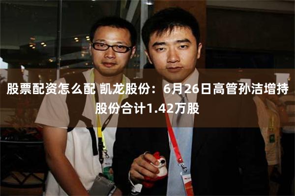 股票配资怎么配 凯龙股份：6月26日高管孙洁增持股份合计1.42万股