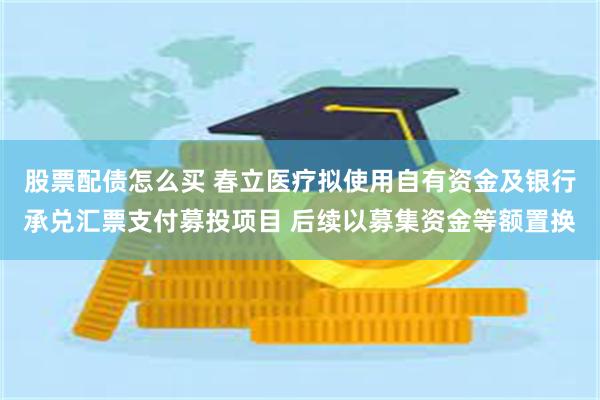 股票配债怎么买 春立医疗拟使用自有资金及银行承兑汇票支付募投项目 后续以募集资金等额置换