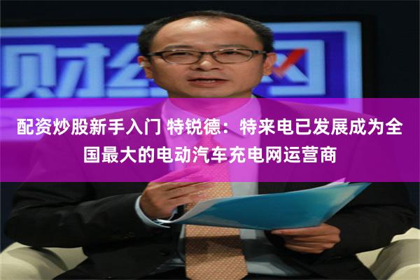 配资炒股新手入门 特锐德：特来电已发展成为全国最大的电动汽车充电网运营商