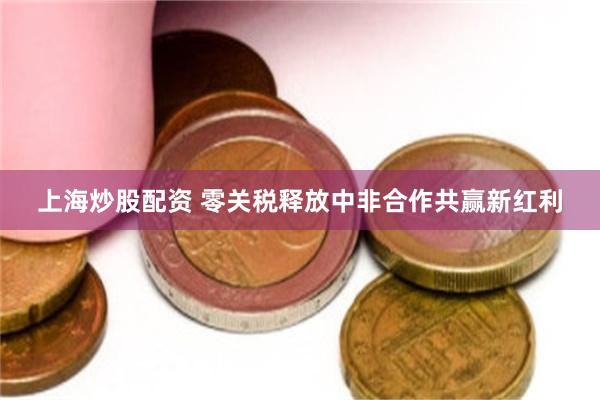 上海炒股配资 零关税释放中非合作共赢新红利
