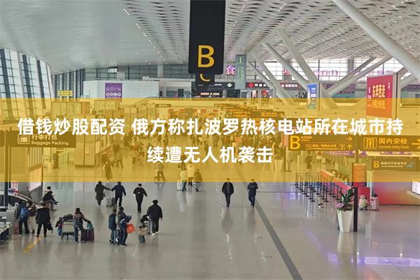 借钱炒股配资 俄方称扎波罗热核电站所在城市持续遭无人机袭击